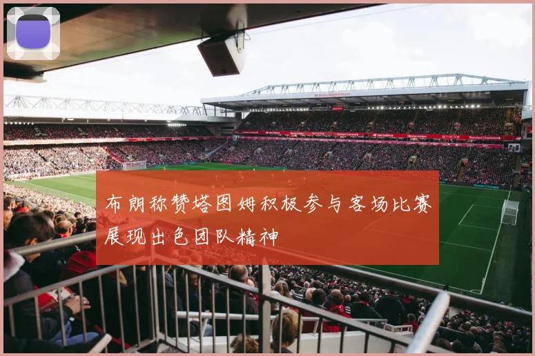 布朗称赞塔图姆积极参与客场比赛展现出色团队精神