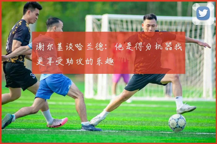 谢尔基谈哈兰德：他是得分机器我更享受助攻的乐趣