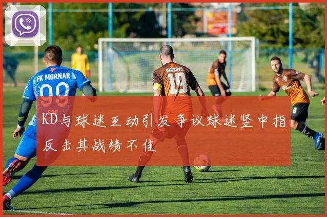 KD与球迷互动引发争议球迷竖中指反击其战绩不佳