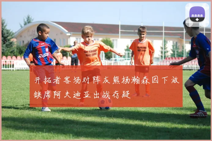 开拓者客场对阵灰熊杨瀚森因下放缺席阿夫迪亚出战存疑