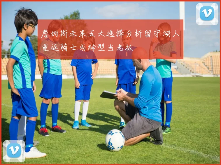 詹姆斯未来五大选择分析留守湖人重返骑士或转型当老板