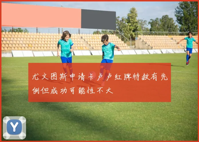 尤文图斯申请卡卢卢红牌特赦有先例但成功可能性不大