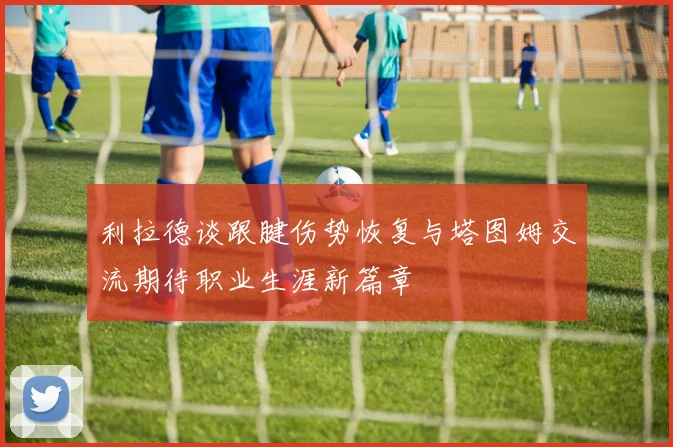 利拉德谈跟腱伤势恢复与塔图姆交流期待职业生涯新篇章