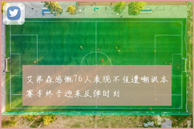 艾弗森感慨76人表现不佳遭嘲讽本赛季终于迎来反弹时刻