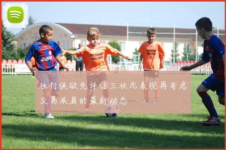 独行侠欲先评估三状元表现再考虑交易浓眉的最新动态