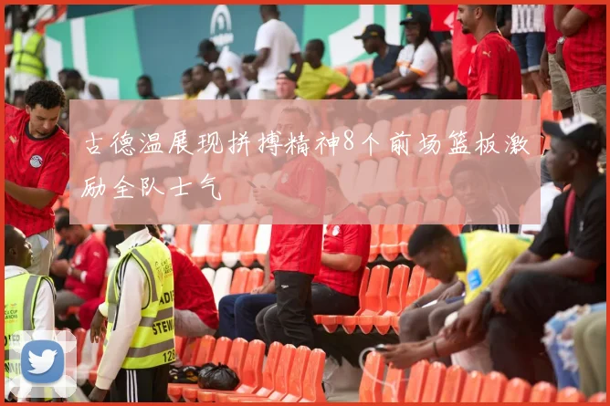 古德温展现拼搏精神8个前场篮板激励全队士气