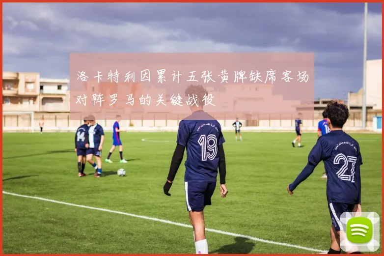 洛卡特利因累计五张黄牌缺席客场对阵罗马的关键战役