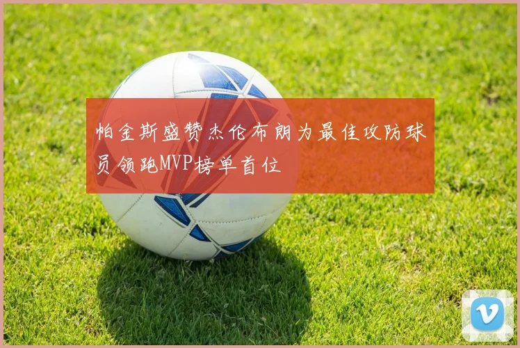 帕金斯盛赞杰伦布朗为最佳攻防球员领跑MVP榜单首位