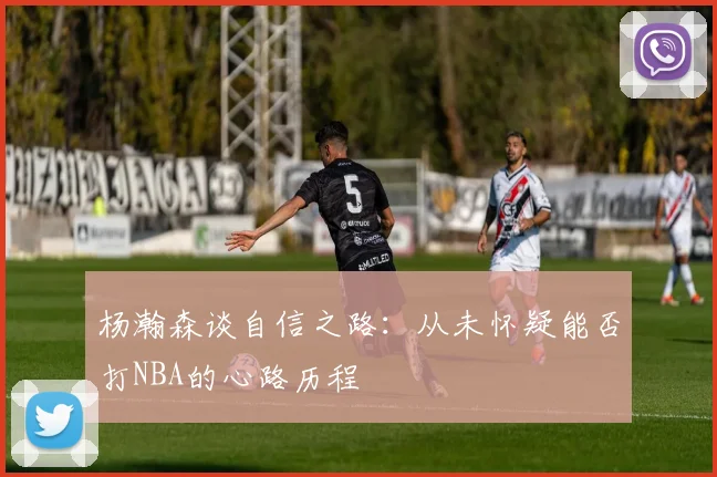 杨瀚森谈自信之路：从未怀疑能否打NBA的心路历程