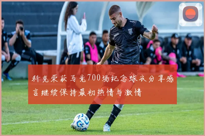 科克荣获马竞700场纪念球衣分享感言继续保持最初热情与激情