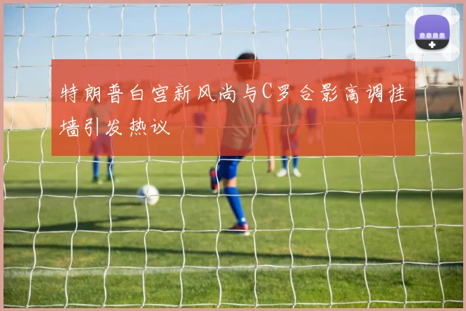 特朗普白宫新风尚与C罗合影高调挂墙引发热议