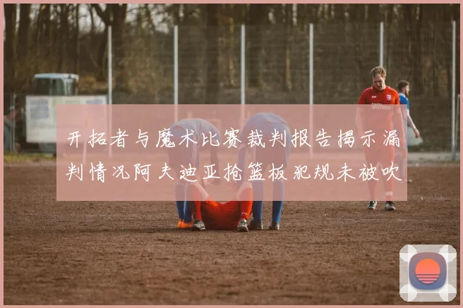 开拓者与魔术比赛裁判报告揭示漏判情况阿夫迪亚抢篮板犯规未被吹罚