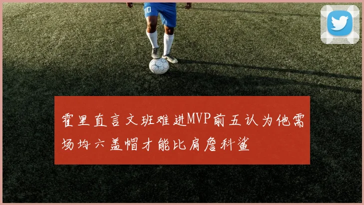 霍里直言文班难进MVP前五认为他需场均六盖帽才能比肩詹科鲨