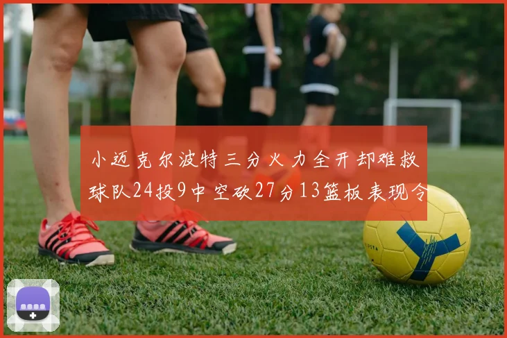 小迈克尔波特三分火力全开却难救球队24投9中空砍27分13篮板表现令人唏嘘