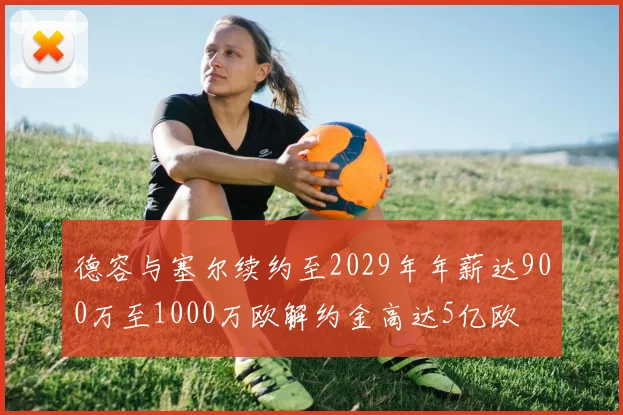 德容与塞尔续约至2029年年薪达900万至1000万欧解约金高达5亿欧