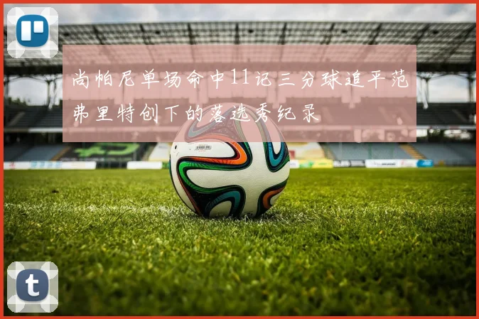 尚帕尼单场命中11记三分球追平范弗里特创下的落选秀纪录